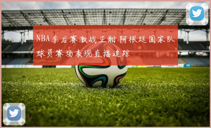 NBA季后赛激战正酣 阿根廷国家队球员赛场表现直播追踪