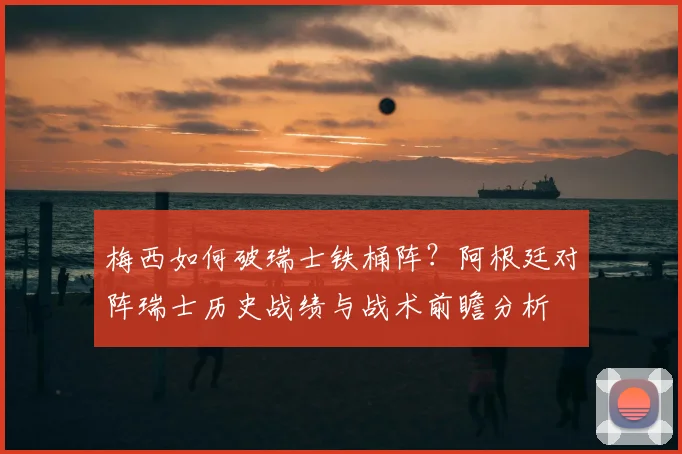 梅西如何破瑞士铁桶阵？阿根廷对阵瑞士历史战绩与战术前瞻分析