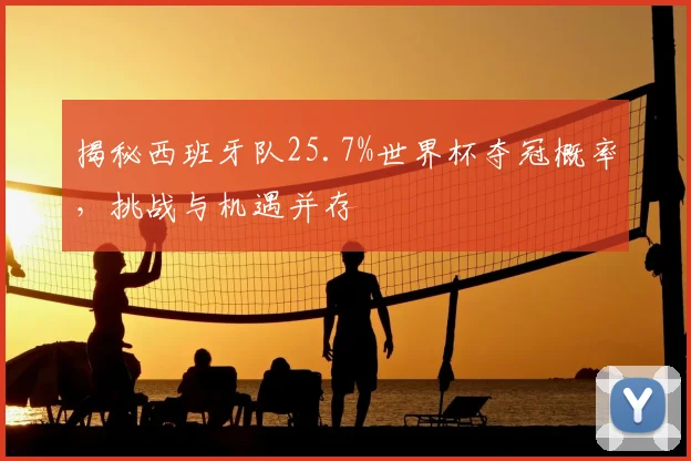 揭秘西班牙队25.7%世界杯夺冠概率，挑战与机遇并存