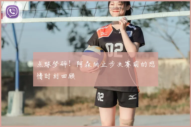 点球梦碎！阿森纳止步决赛前的悲情时刻回顾