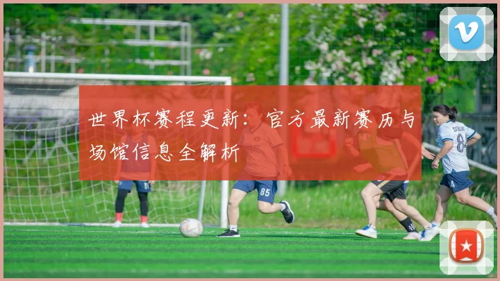 世界杯赛程更新：官方最新赛历与场馆信息全解析