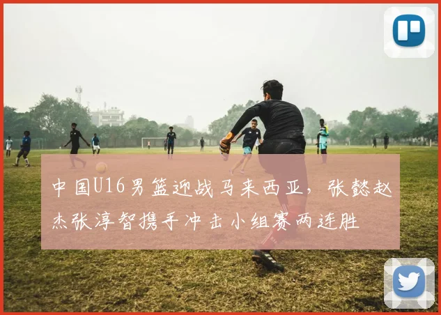 中国U16男篮迎战马来西亚，张懿赵杰张淳智携手冲击小组赛两连胜