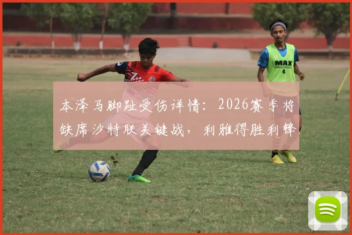 本泽马脚趾受伤详情：2026赛季将缺席沙特联关键战，利雅得胜利锋线受挫