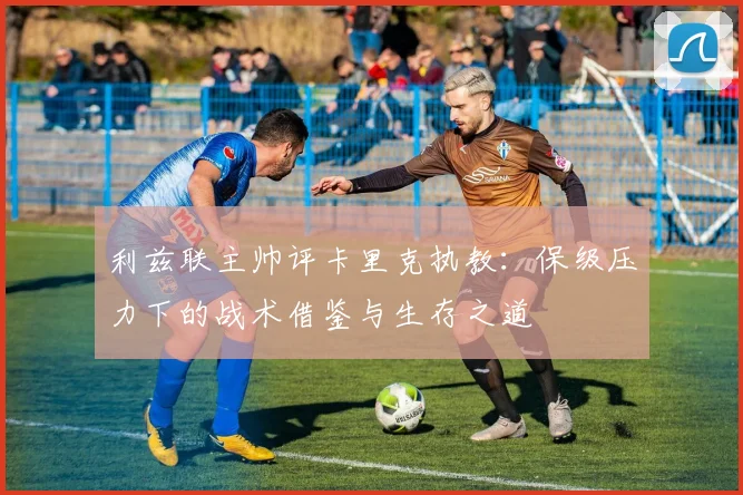 利兹联主帅评卡里克执教：保级压力下的战术借鉴与生存之道