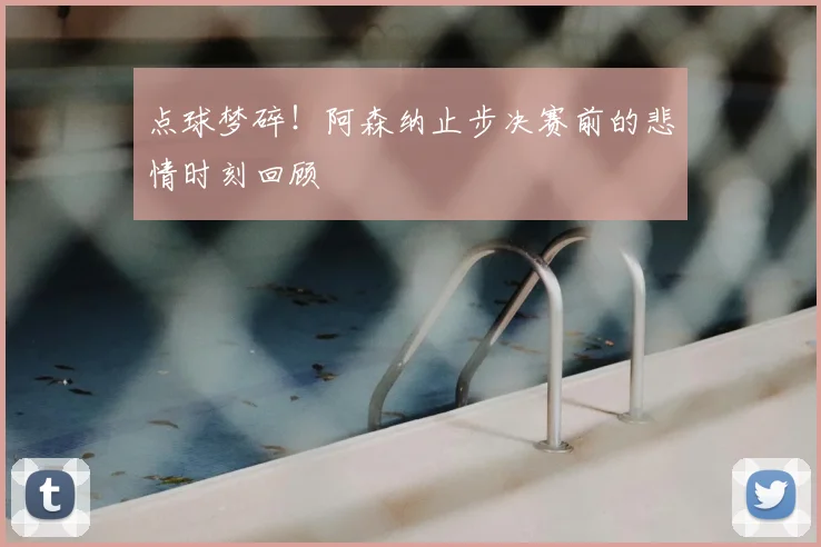 点球梦碎！阿森纳止步决赛前的悲情时刻回顾