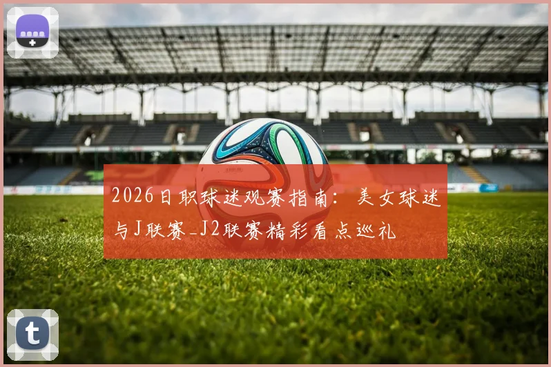 2026日职球迷观赛指南：美女球迷与J联赛_J2联赛精彩看点巡礼