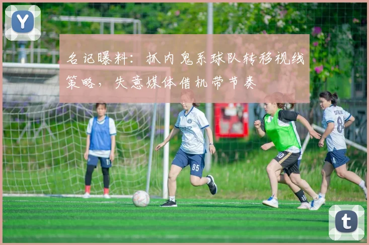 名记曝料：抓内鬼系球队转移视线策略，失意媒体借机带节奏