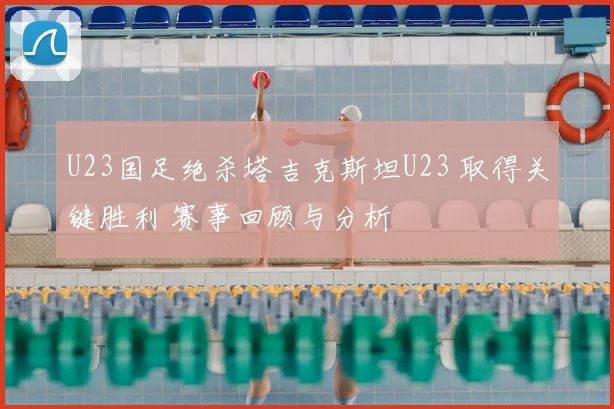 U23国足绝杀塔吉克斯坦U23 取得关键胜利 赛事回顾与分析