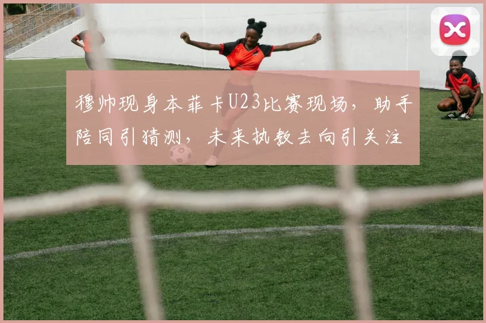 穆帅现身本菲卡U23比赛现场，助手陪同引猜测，未来执教去向引关注