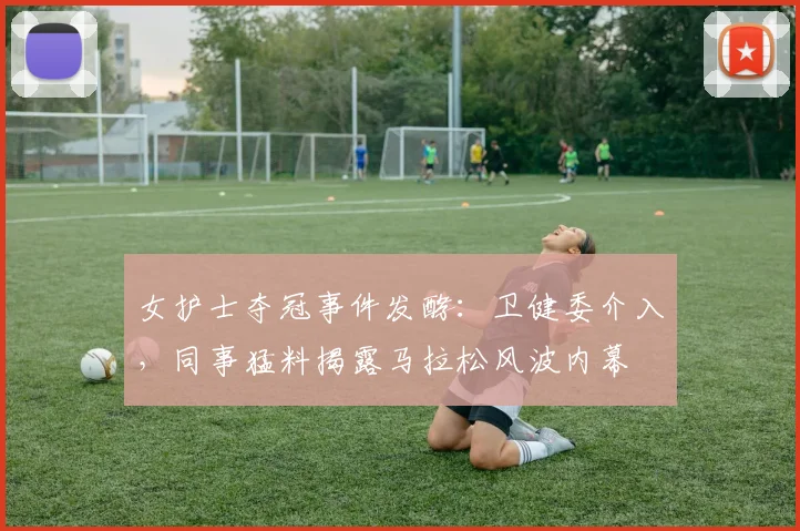 女护士夺冠事件发酵：卫健委介入，同事猛料揭露马拉松风波内幕
