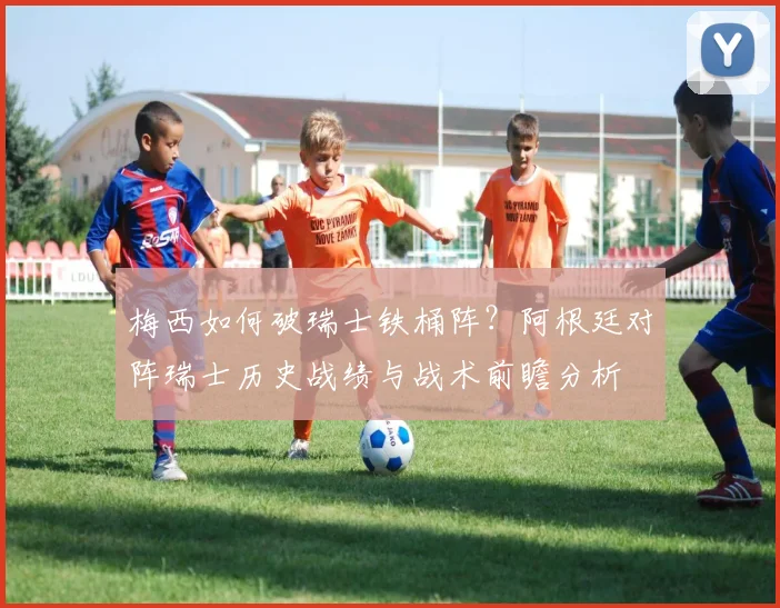 梅西如何破瑞士铁桶阵？阿根廷对阵瑞士历史战绩与战术前瞻分析